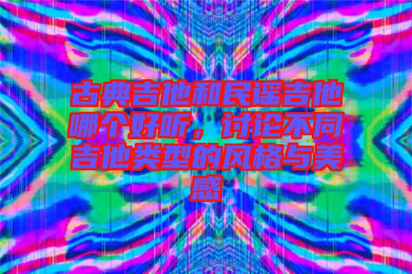 古典吉他和民謠吉他哪個(gè)好聽，討論不同吉他類型的風(fēng)格與美感