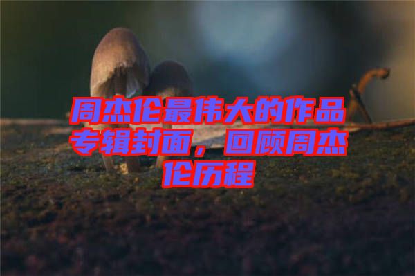 周杰倫最偉大的作品專輯封面，回顧周杰倫歷程