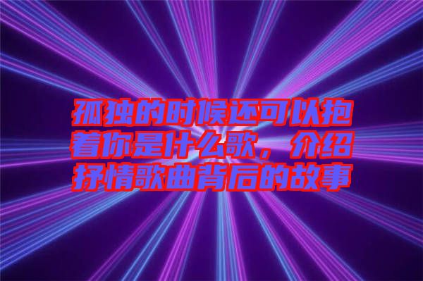孤獨的時候還可以抱著你是什么歌，介紹抒情歌曲背后的故事
