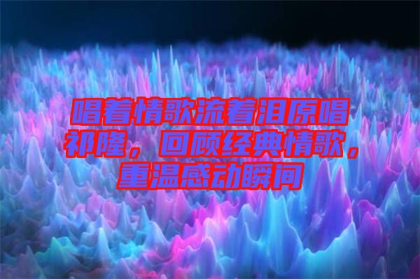 唱著情歌流著淚原唱祁隆，回顧經(jīng)典情歌，重溫感動瞬間