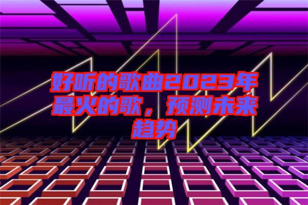 好聽的歌曲2023年最火的歌，預(yù)測未來趨勢
