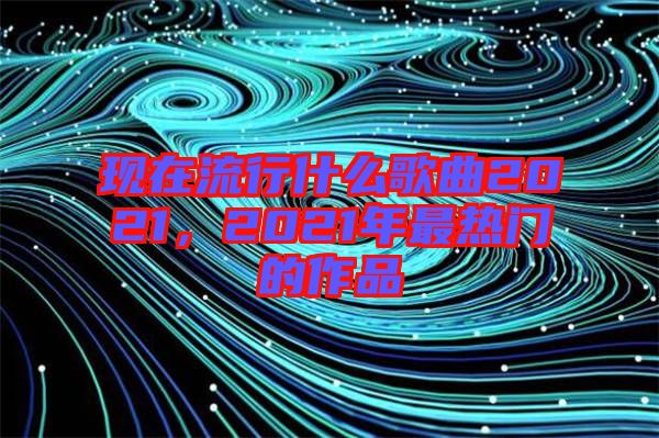 現(xiàn)在流行什么歌曲2021，2021年最熱門的作品