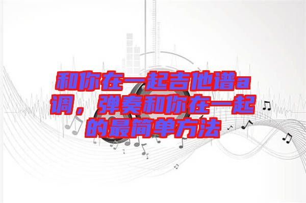 和你在一起吉他譜a調(diào)，彈奏和你在一起的最簡(jiǎn)單方法