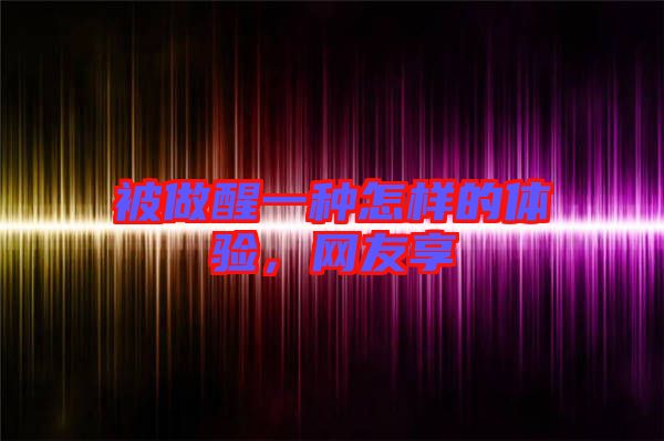 被做醒一種怎樣的體驗，網(wǎng)友享
