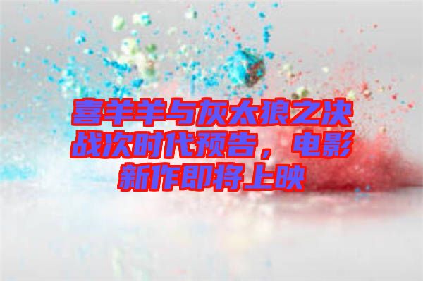喜羊羊與灰太狼之決戰(zhàn)次時(shí)代預(yù)告，電影新作即將上映
