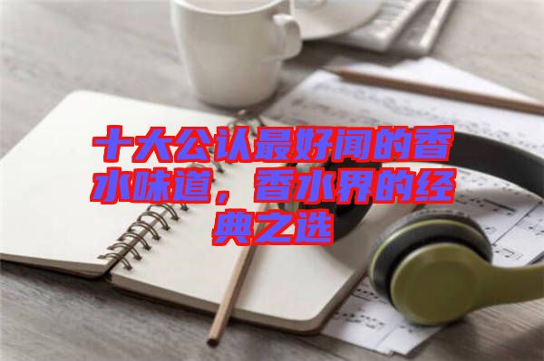 十大公認(rèn)最好聞的香水味道，香水界的經(jīng)典之選