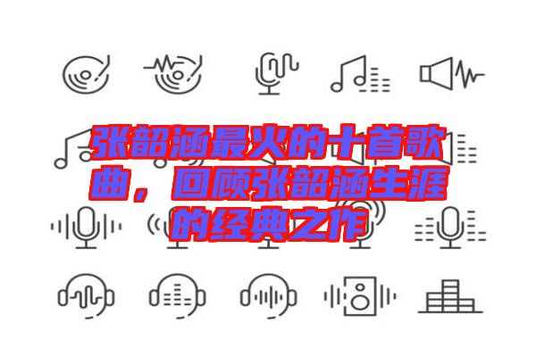 張韶涵最火的十首歌曲，回顧張韶涵生涯的經(jīng)典之作