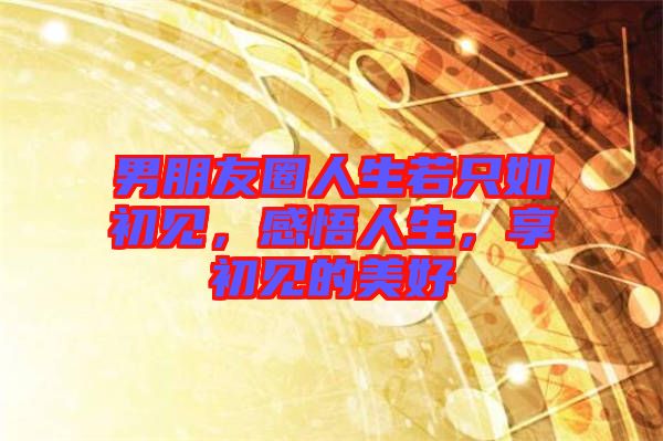 男朋友圈人生若只如初見(jiàn)，感悟人生，享初見(jiàn)的美好