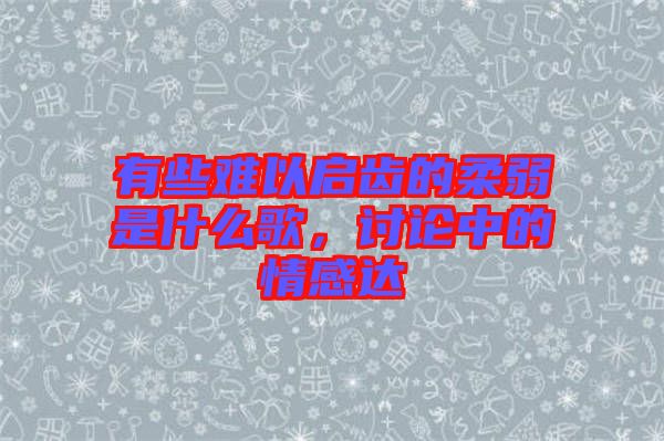 有些難以啟齒的柔弱是什么歌，討論中的情感達