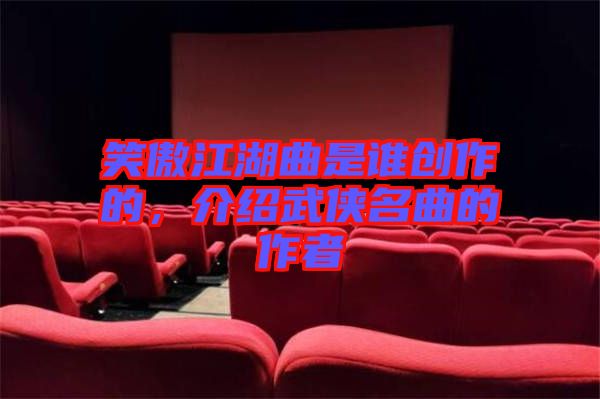 笑傲江湖曲是誰創(chuàng)作的，介紹武俠名曲的作者