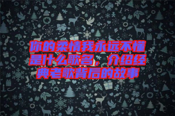你的柔情我永遠(yuǎn)不懂是什么歌名，介紹經(jīng)典老歌背后的故事