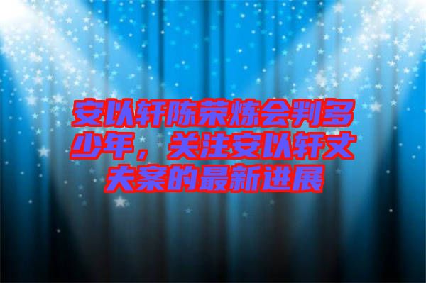 安以軒陳榮煉會(huì)判多少年，關(guān)注安以軒丈夫案的最新進(jìn)展