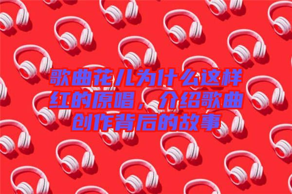 歌曲花兒為什么這樣紅的原唱，介紹歌曲創(chuàng)作背后的故事