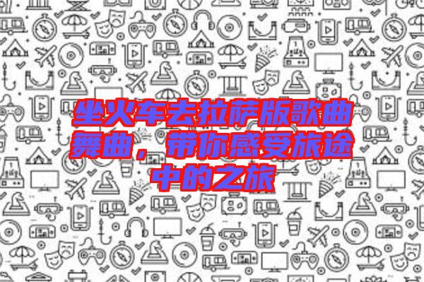 坐火車去拉薩版歌曲舞曲，帶你感受旅途中的之旅