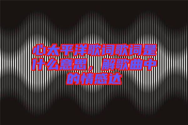 心太平洋歌詞歌詞是什么意思，解歌曲中的情感達