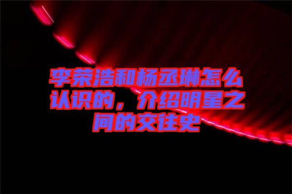 李榮浩和楊丞琳怎么認(rèn)識(shí)的，介紹明星之間的交往史