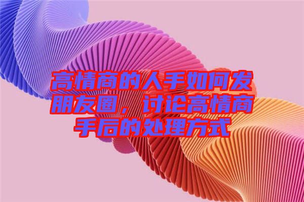 高情商的人手如何發(fā)朋友圈，討論高情商手后的處理方式
