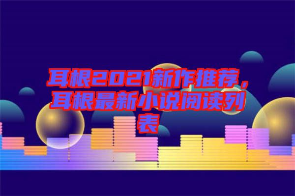 耳根2021新作推薦，耳根最新小說閱讀列表