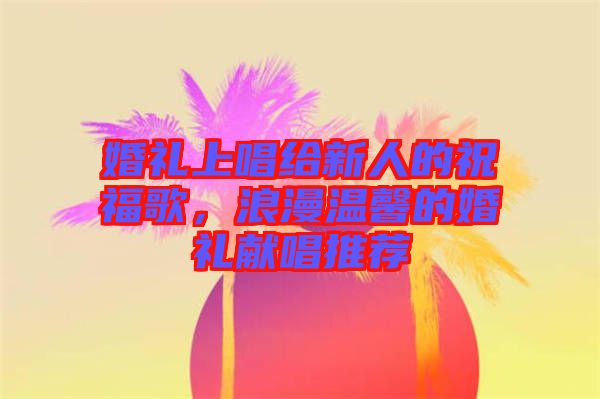 婚禮上唱給新人的祝福歌，浪漫溫馨的婚禮獻(xiàn)唱推薦