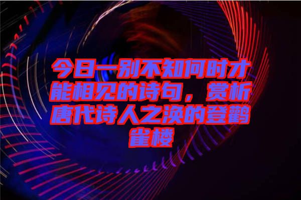 今日一別不知何時才能相見的詩句，賞析唐代詩人之渙的登鸛雀樓