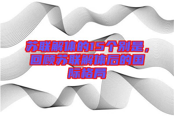 蘇聯(lián)解體的15個別是，回顧蘇聯(lián)解體后的國際格局