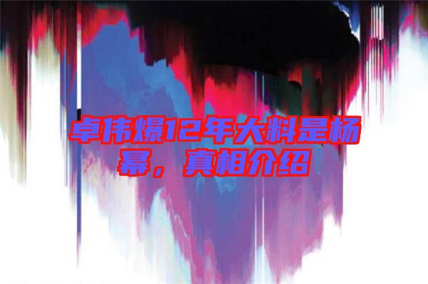 卓偉爆12年大料是楊冪，真相介紹