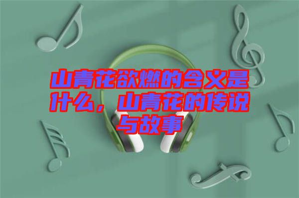 山青花欲燃的含義是什么，山青花的傳說與故事