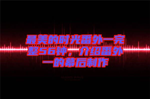 最美的時光番外一完整56鐘，介紹番外一的幕后制作