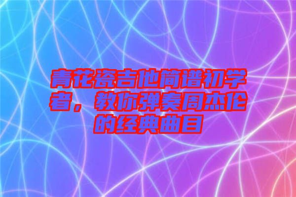 青花瓷吉他簡譜初學(xué)者，教你彈奏周杰倫的經(jīng)典曲目