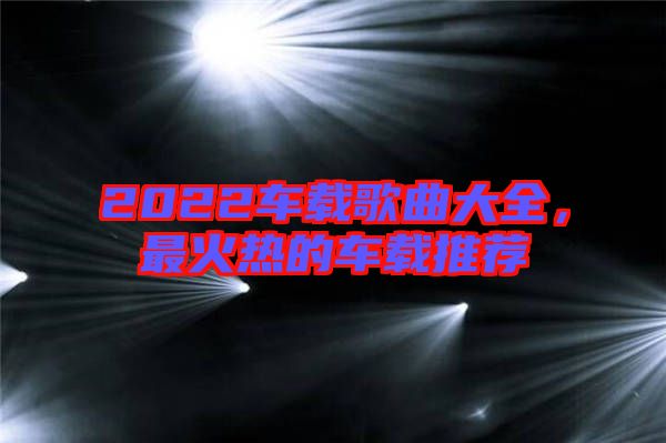2022車載歌曲大全，最火熱的車載推薦
