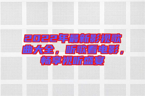 2022年最新影視歌曲大全，聽歌看電影，暢享視聽盛宴