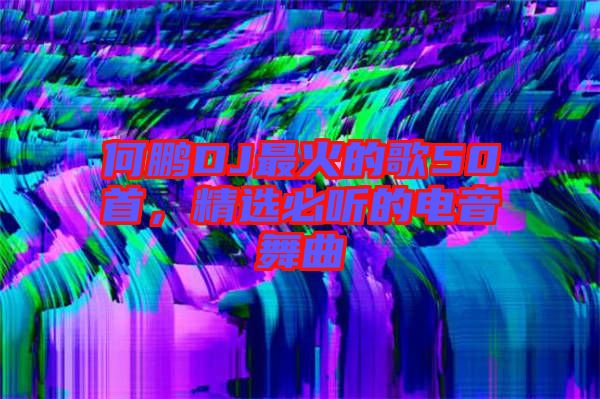 何鵬DJ最火的歌50首，精選必聽(tīng)的電音舞曲