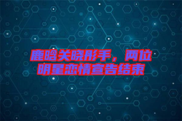 鹿晗關曉彤手，兩位明星戀情宣告結(jié)束