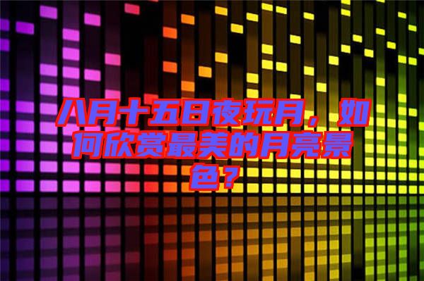 八月十五日夜玩月，如何欣賞最美的月亮景色？