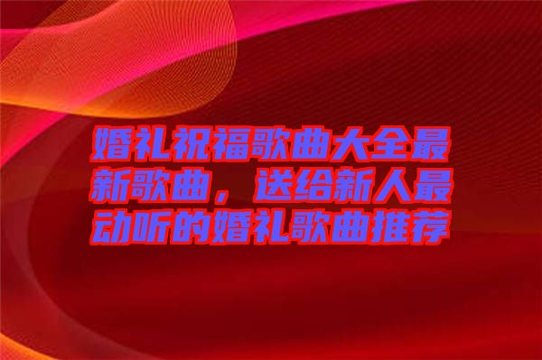 婚禮祝福歌曲大全最新歌曲，送給新人最動(dòng)聽(tīng)的婚禮歌曲推薦