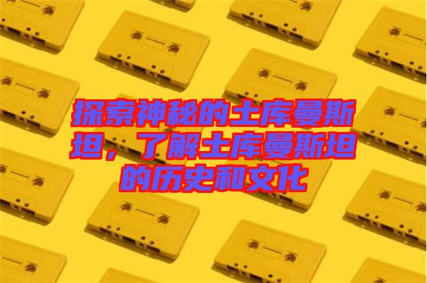 探索神秘的土庫曼斯坦，了解土庫曼斯坦的歷史和文化