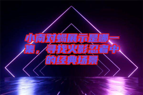 小南對蝎展示是哪一集，尋找火影忍者中的經(jīng)典場景
