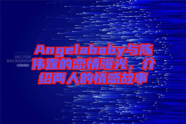 Angelababy與陳偉霆的戀情曝光，介紹兩人的情感故事