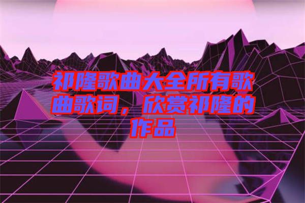 祁隆歌曲大全所有歌曲歌詞，欣賞祁隆的作品