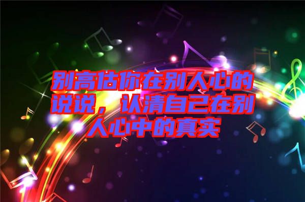 別高估你在別人心的說(shuō)說(shuō)，認(rèn)清自己在別人心中的真實(shí)