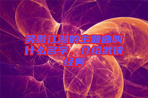 笑傲江湖的主題曲叫什么名字，介紹武俠經(jīng)典
