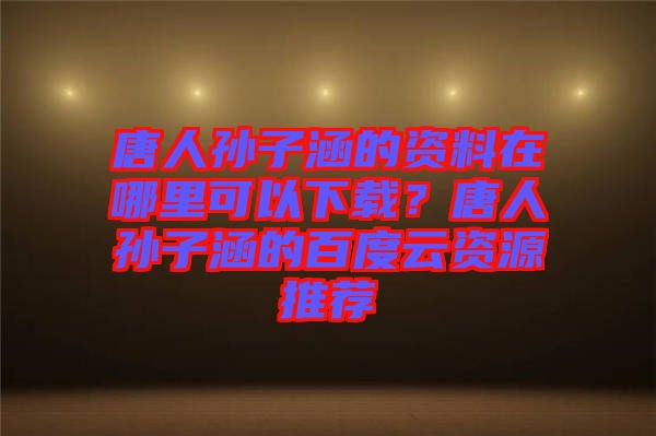 唐人孫子涵的資料在哪里可以下載？唐人孫子涵的百度云資源推薦