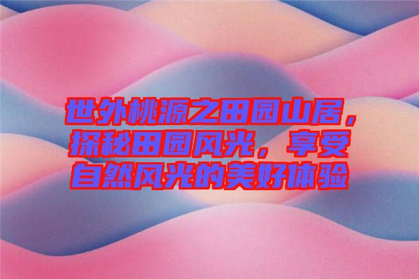 世外桃源之田園山居，探秘田園風(fēng)光，享受自然風(fēng)光的美好體驗(yàn)