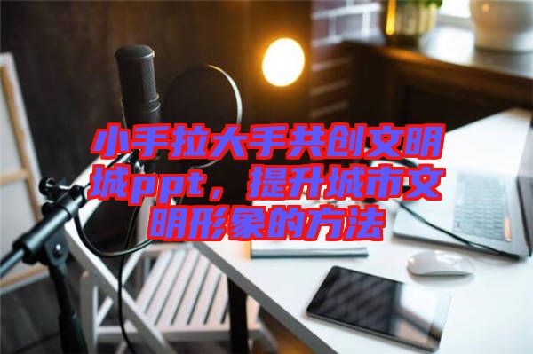 小手拉大手共創(chuàng)文明城ppt，提升城市文明形象的方法