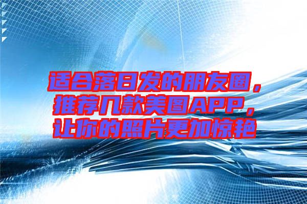 適合落日發(fā)的朋友圈，推薦幾款美圖APP，讓你的照片更加驚艷