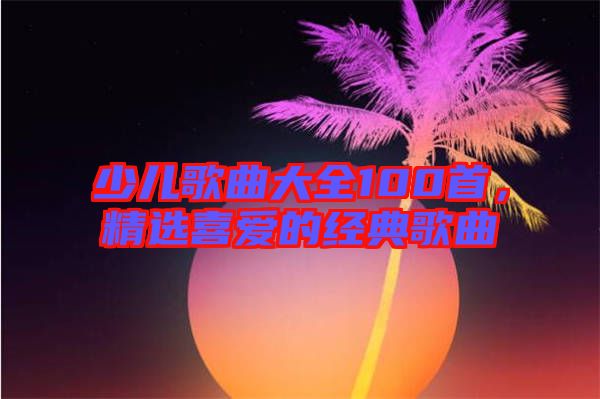少兒歌曲大全100首，精選喜愛的經(jīng)典歌曲