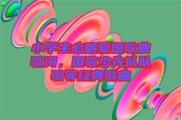 小學生必唱愛國歌曲歌詞，國歌少先隊隊歌等經(jīng)典歌曲