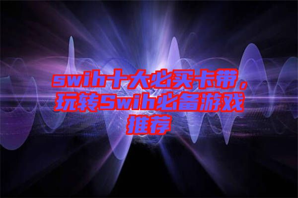 swih十大必買卡帶，玩轉(zhuǎn)Swih必備游戲推薦