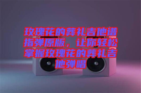 玫瑰花的葬禮吉他譜指彈原版，讓你輕松掌握玫瑰花的葬禮吉他彈唱