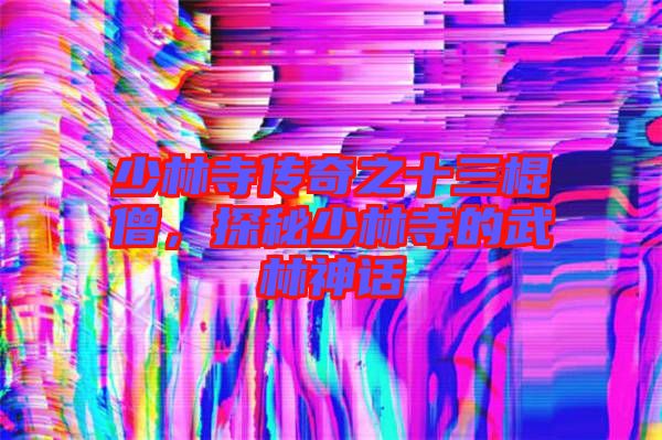 少林寺傳奇之十三棍僧，探秘少林寺的武林神話